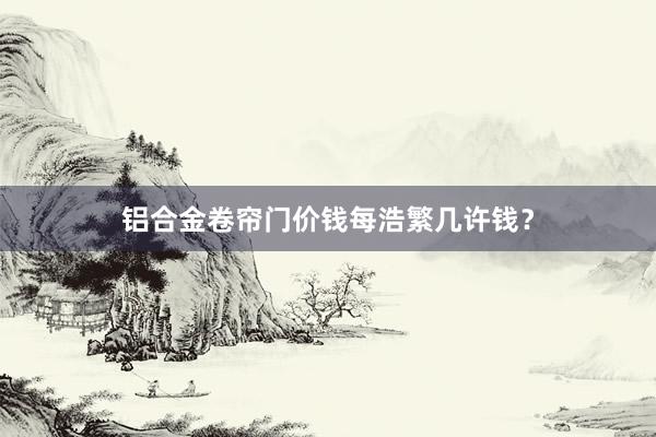 铝合金卷帘门价钱每浩繁几许钱？